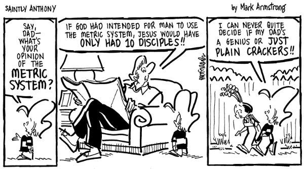 Saintly Anthony comic strip by Mark Armstrong. Anthony asks his dad what he thinks of the metric system. Dad says, "If God had intended man to use the metric system, Jesus would have only had 10 disciples!!"